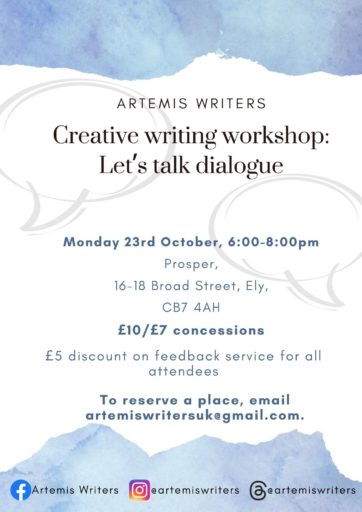 Artemis Writers | Creative writing workshop: let's talk dialogue. Monday 23 October, 6–8 p.m. Prosper, 16–18 Broad Street, Ely, CB7 4AH. £10 (£7 concessions). Attendees receive a £5 discount on feedback service. To register your interest, email [obfuscate_email email=